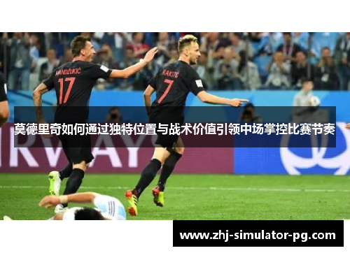 莫德里奇如何通过独特位置与战术价值引领中场掌控比赛节奏 莫德里奇如何通过独特位置与战术价值引领中场掌控比赛节奏