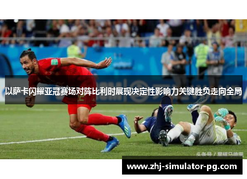 以萨卡闪耀亚冠赛场对阵比利时展现决定性影响力关键胜负走向全局 以萨卡闪耀亚冠赛场对阵比利时展现决定性影响力关键胜负走向全局